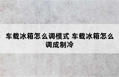 车载冰箱怎么调模式 车载冰箱怎么调成制冷